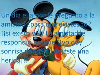 Un día el amor le pregunto a la
amistad ¿para que existes tu?
¡¡si existo yo!! La amistad le
respondió porque ¡¡yo doy
sonrisa donde tu dejaste una
herida!!!
 