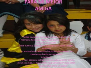 “Amigo es alguien con quien puedes compartir un
   momento hermoso. Alguien que piense en ti, que te
                   escuche y te enseñe
 cosas buenas y siempre tiene tiempo para estar contigo”
                          Anónimo
  “La amistad es un alma que habita en dos cuerpos; un
             corazón que habita en dos almas”
                         Aristóteles
“Tu eres el paseante solitario de esta calle desierta. ¡Oh tú,
mi único amigo, el mas amado, las puertas de mi casa están
       abiertas! No pases de largo como un sueño”
 