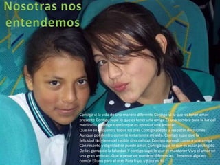Contigo vi la vida de una manera diferente Contigo vi lo que es tener amor
presente Contigo supe lo que es tener una amiga Es una sombra para la luz del
medio día .Contigo supe lo que es apreciar una amistad
Que no se encuentra todos los días Contigo acepté a respetar decisiones
Aunque por dentro comería lentamente mi vida. Contigo supe que la
felicidad No viene del recibir sino del dar. Contigo aprendí como a una amiga
Con respeto y dignidad se puede amar. Contigo supe lo que es estar protegido
De las garras de la falsedad Y contigo supe lo que es mantener Vivo el amor en
una gran amistad. Que a pesar de nuestras diferencias, Tenemos algo en
común El uno para el otro Para ti yo, y para mi tú.
 