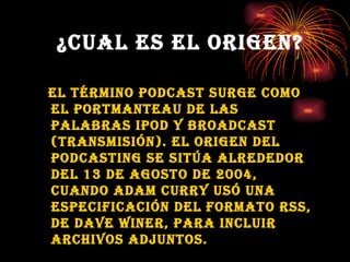 ¿CUAL ES EL ORIGEN? El término podcast surge como el portmanteau de las palabras ipod   y broadcast (transmisión). El origen del podcasting se sitúa alrededor del 13 de agosto de 2004, cuando Adam curry usó una especificación del formato RSS, de Dave Winer, para incluir archivos adjuntos.   