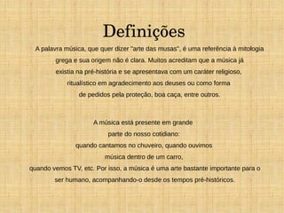 Definições 
A palavra música, que quer dizer "arte das musas", é uma referência à mitologia 
grega e sua origem não é clara. Muitos acreditam que a música já 
existia na pré-história e se apresentava com um caráter religioso, 
ritualístico em agradecimento aos deuses ou como forma 
de pedidos pela proteção, boa caça, entre outros. 
A música está presente em grande 
parte do nosso cotidiano: 
quando cantamos no chuveiro, quando ouvimos 
música dentro de um carro, 
quando vemos TV, etc. Por isso, a música é uma arte bastante importante para o 
ser humano, acompanhando-o desde os tempos pré-históricos. 
 