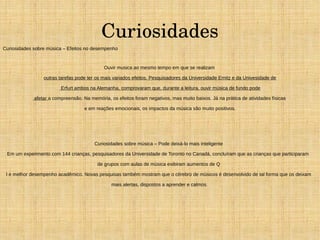 Curiosidades 
Curiosidades sobre música – Efeitos no desempenho 
Ouvir musica ao mesmo tempo em que se realizam 
outras tarefas pode ter os mais variados efeitos. Pesquisadores da Universidade Ernitz e da Univesidade de 
Erfurt ambos na Alemanha, comprovaram que, durante a leitura, ouvir música de fundo pode 
afetar a compreensão. Na memória, os efeitos foram negativos, mas muito baixos. Já na prática de atividades físicas 
e em reações emocionais, os impactos da música são muito positivos. 
Curiosidades sobre música – Pode deixá-lo mais inteligente 
Em um experimento com 144 crianças, pesquisadores da Universidade de Toronto no Canadá, concluíram que as crianças que participaram 
de grupos com aulas de música exibiram aumentos de Q 
I e melhor desempenho acadêmico. Novas pesquisas também mostram que o cérebro de músicos é desenvolvido de tal forma que os deixam 
mais alertas, dispostos a aprender e calmos. 
 