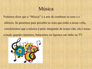 Música 
Podemos dizer que a “Música” é a arte de combinar os sons e o 
silêncio. Se pararmos para perceber os sons que estão a nossa volta, 
concluiremos que a música é parte integrante da nossa vida, ela é nossa 
criação quando cantamos, batucamos ou ligamos um rádio ou TV. 
 