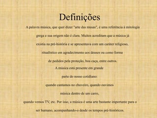 Definições 
A palavra música, que quer dizer "arte das musas", é uma referência à mitologia 
grega e sua origem não é clara. Muitos acreditam que a música já 
existia na pré-história e se apresentava com um caráter religioso, 
ritualístico em agradecimento aos deuses ou como forma 
de pedidos pela proteção, boa caça, entre outros. 
A música está presente em grande 
parte do nosso cotidiano: 
quando cantamos no chuveiro, quando ouvimos 
música dentro de um carro, 
quando vemos TV, etc. Por isso, a música é uma arte bastante importante para o 
ser humano, acompanhando-o desde os tempos pré-históricos. 
 