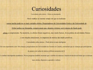 Curiosidades 
Curiosidades sobre música – Efeitos no desempenho 
ú 
Ouvir musica ao mesmo tempo em que se realizam 
outras tarefas pode ter os mais variados efeitos. Pesquisadores da Universidade Ernitz e da Univesidade de 
Erfurt ambos na Alemanha, comprovaram que, durante a leitura, ouvir música de fundo pode 
afetar a compreensão. Na memória, os efeitos foram negativos, mas muito baixos. Já na prática de atividades físicas 
e em reações emocionais, os impactos da música são muito positivos. 
Curiosidades sobre música – Pode deixá-lo mais inteligente 
Em um experimento com 144 crianças, pesquisadores da Universidade de Toronto no Canadá, concluíram que as crianças que participaram 
de grupos com aulas de música exibiram aumentos de Q 
I e melhor desempenho acadêmico. Novas pesquisas também mostram que o cérebro de músicos é desenvolvido de tal forma que os deixam 
mais alertas, dispostos a aprender e calmos. 
 