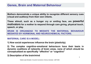 Genes, Brain and Maternal Behaviour

Mothers demonstrate a unique ability to recognize different sensory cues
(visual and auditory) from their own infants.

These stimuli, such as a hunger cry or smiling face, are powerful
motivators for a mother to respond through care giving, physical touch,
speech, or play.
BRAIN IS ORGANIZAD TO MEDIATE THE MATERNAL BEHAVIOUR
MEDIATED BY HORMONAL AND NEUROCHEMICAL FACTORS.

MATERNAL CARE IS A MODEL:
1) How social experiences influence the brain (plasticity).
2) The complex cognitive–emotional behaviours have their basis in
dynamic coalitions of networks of brain areas, none of which should be
conceptualized as specifically “affective” or “cognitive”
3) Description of the brain/mind
                                                                                            1
            Natalia Lopez Moratalla - Encuentro Humanismo, Ciencia y Sociedad - UIMP 2008
 