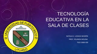 TECNOLOGÍA
EDUCATIVA EN LA
SALA DE CLASES
NATALIA V. LOZADA NEGRÓN
PROF. YOLANDA MOLINA
TEED 3008 V09
 