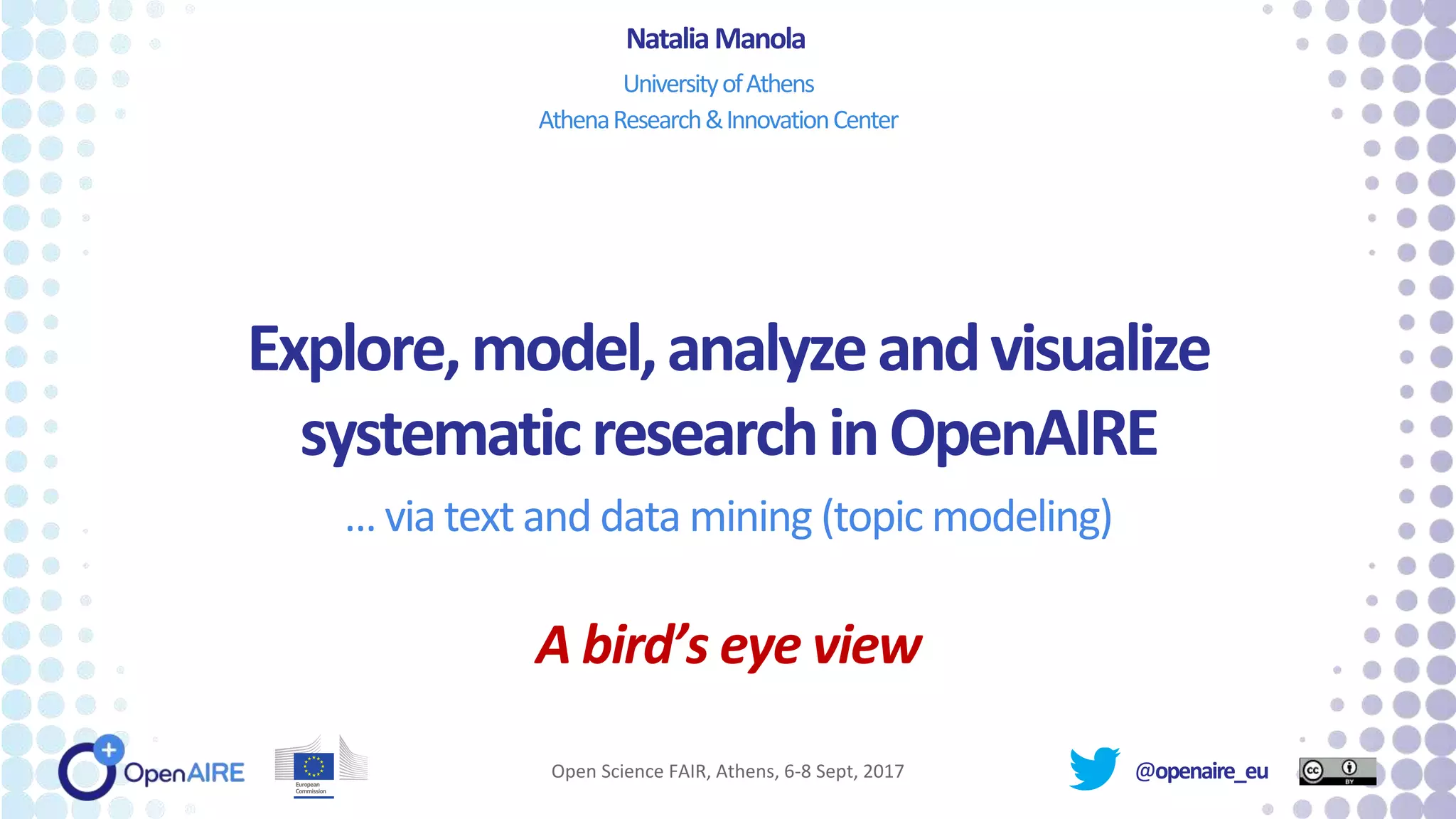 @openaire_eu
Explore,model,analyzeandvisualize
systematicresearchinOpenAIRE
… via text and data mining (topic modeling)
A bird’s eye view
NataliaManola
UniversityofAthens
AthenaResearch&InnovationCenter
Open Science FAIR, Athens, 6-8 Sept, 2017
 