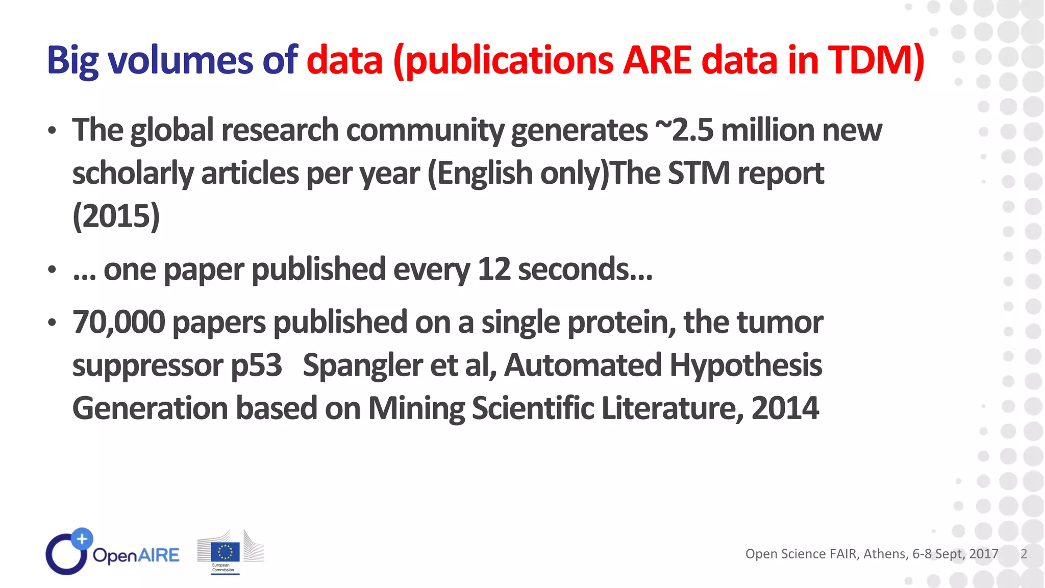 • The global research community generates ~2.5 million new
scholarly articles per year (English only)The STM report
(2015)
• … one paper published every 12 seconds…
• 70,000 papers published on a single protein, the tumor
suppressor p53 Spangler et al, Automated Hypothesis
Generation based on Mining Scientific Literature, 2014
Big volumes of data (publications ARE data in TDM)
Open Science FAIR, Athens, 6-8 Sept, 2017 2
 