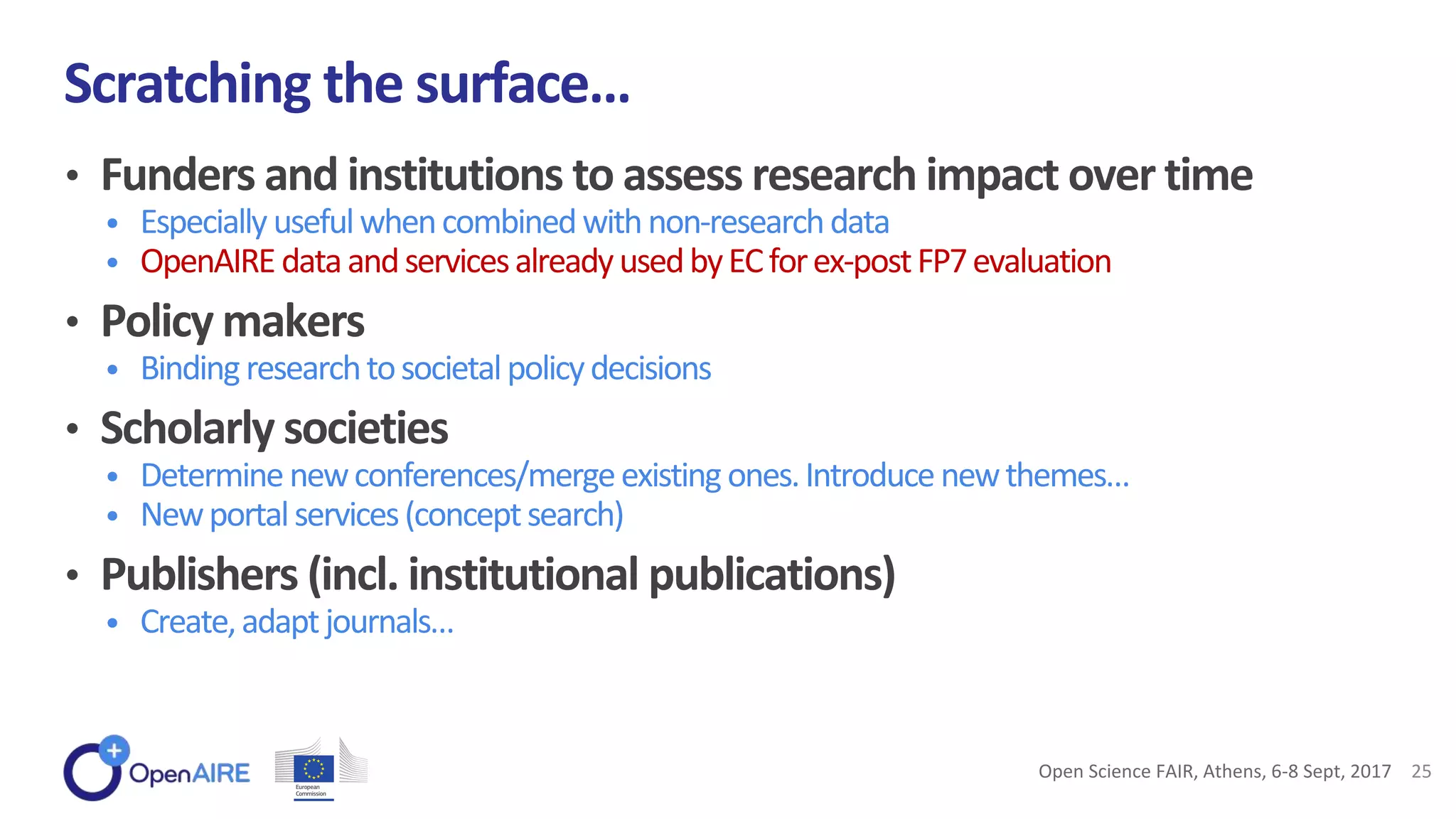 • Funders and institutions to assess research impact over time
• Especiallyusefulwhencombinedwithnon-researchdata
• OpenAIREdataandservicesalreadyusedbyECforex-postFP7evaluation
• Policy makers
• Bindingresearchtosocietalpolicydecisions
• Scholarly societies
• Determinenewconferences/mergeexisting ones.Introducenewthemes…
• Newportalservices(conceptsearch)
• Publishers (incl. institutional publications)
• Create,adaptjournals…
Scratching the surface…
Open Science FAIR, Athens, 6-8 Sept, 2017 25
 