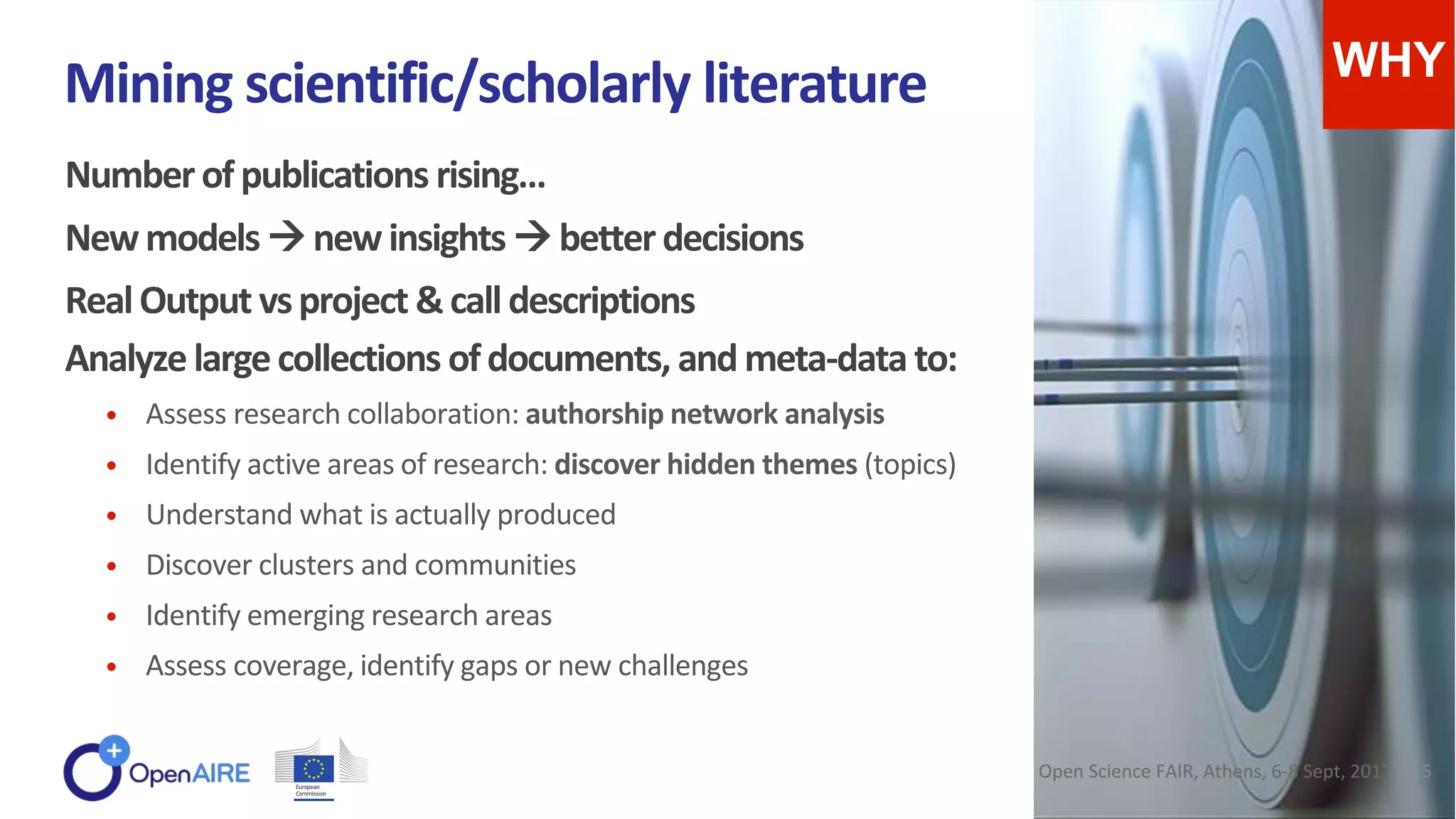 Numberofpublications rising…
Newmodels newinsights betterdecisions
RealOutput vsproject &calldescriptions
Analyzelargecollections ofdocuments, andmeta-data to:
• Assess research collaboration: authorship network analysis
• Identify active areas of research: discover hidden themes (topics)
• Understand what is actually produced
• Discover clusters and communities
• Identify emerging research areas
• Assess coverage, identify gaps or new challenges
Mining scientific/scholarly literature WHY
Open Science FAIR, Athens, 6-8 Sept, 2017 5
 