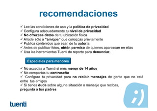recomendaciones
 Lee las condiciones de uso y la política de privacidad
 Configura adecuadamente tu nivel de privacidad
 No ofrezcas datos de tu ubicación física
 Añade sólo a “amigos” que conozcas previamente
 Publica contenidos que sean de tu autoría
 Antes de publicar fotos, obtén permiso de quienes aparezcan en ellas
 Usa las herramientas Tuenti de reporte para denunciar.

    Especiales para menores

 No accedas a Tuenti si eres menor de 14 años
 No compartas tu contraseña
  Configura tu privacidad para no recibir mensajes de gente que no está
entre tus amigos
 Si tienes duda sobre alguna situación o mensaje que recibas,
pregunta a tus padres
 