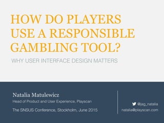 HOW DO PLAYERS
USE A RESPONSIBLE
GAMBLING TOOL?
WHY USER INTERFACE DESIGN MATTERS
Natalia Matulewicz
Head of Product and User Experience, Playscan
The SNSUS Conference, Stockholm, June 2015 natalia@playscan.com
@jag_natalia
 
