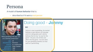 Crea%ng	
  User	
  Personas	
  to	
  give	
  a	
  Human	
  Face	
  to	
  Big	
  Data	
  |	
  New	
  Horizons	
  in	
  Responsible	
  Gambling	
   ©	
  2015	
  	
  |	
  	
  natalia@playscan.com	
  	
  |	
  	
  	
  @jag_natalia	
  
Doing good - Johnny
“Risky	
  gambling?	
  No	
  way,	
  I’m	
  
on	
  a	
  winning	
  streak	
  here”	
  
AGE:	
  
OCCUPATION:	
  
STATUS:	
  
LOCATION:	
  
23	
  	
  
Storeman	
  
In	
  a	
  relaUonship	
  
Växjö,	
  Sweden	
  
BIO	
  
Persona
A	
  model	
  of	
  human	
  behavior	
  that	
  is:	
  
-­‐  described	
  as	
  if	
  it	
  were	
  a	
  real	
  person	
  
WEB	
  SKILLS:	
  
SWEDISH	
  SKILLS:	
  
High	
  	
  
Low	
  
Johnny	
  is	
  new	
  to	
  gambling.	
  He	
  started	
  
bebng	
  on	
  sport	
  games	
  not	
  long	
  ago	
  
and	
  he	
  is	
  doing	
  quite	
  well.	
  Johnny	
  
believes	
  that	
  he	
  has	
  “an	
  eye	
  for	
  the	
  
game”.	
  He	
  puts	
  a	
  lot	
  of	
  Ume	
  and	
  
eﬀort	
  into	
  the	
  game	
  -­‐	
  he	
  even	
  does	
  
his	
  own	
  gambling	
  staUsUcs	
  on	
  how	
  
well	
  he	
  is	
  performing.	
  	
  
 