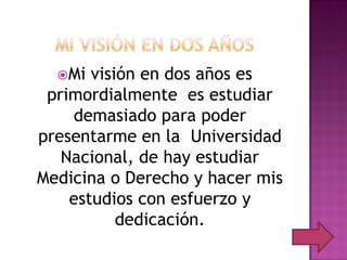 Mi  visión en dos años es
 primordialmente es estudiar
    demasiado para poder
presentarme en la Universidad
   Nacional, de hay estudiar
Medicina o Derecho y hacer mis
    estudios con esfuerzo y
           dedicación.
 