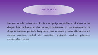 Nuestra sociedad actual se enfrenta a un peligroso problema: el abuso de las
drogas. Este problema se observa mayoritariamente en los adolescentes. La
droga es cualquier producto terapéutico cuyo consumo provoca alteraciones del
sistema nervioso central del individuo; creándole cambios psíquicos,
emocionales y físicos.
INTRODUCCION
 