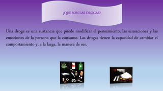 Una droga es una sustancia que puede modificar el pensamiento, las sensaciones y las
emociones de la persona que la consume. Las drogas tienen la capacidad de cambiar el
comportamiento y, a la larga, la manera de ser.
¿QUE SON LAS DROGAS?
 