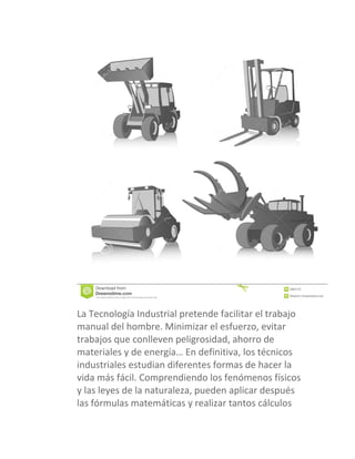 La Tecnología Industrial pretende facilitar el trabajo
manual del hombre. Minimizar el esfuerzo, evitar
trabajos que conlleven peligrosidad, ahorro de
materiales y de energía… En definitiva, los técnicos
industriales estudian diferentes formas de hacer la
vida más fácil. Comprendiendo los fenómenos físicos
y las leyes de la naturaleza, pueden aplicar después
las fórmulas matemáticas y realizar tantos cálculos
 