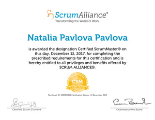 Natalia Pavlova Pavlova
is awarded the designation Certified ScrumMaster® on
this day, December 12, 2017, for completing the
prescribed requirements for this certification and is
hereby entitled to all privileges and benefits offered by
SCRUM ALLIANCE®.
Certificant ID: 000728304 Certification Expires: 12 December 2019
Certified Scrum Trainer® Chairman of the Board
 