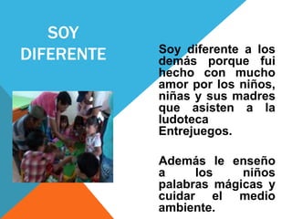 SOY 
DIFERENTE Soy diferente a los 
demás porque fui 
hecho con mucho 
amor por los niños, 
niñas y sus madres 
que asisten a la 
ludoteca 
Entrejuegos. 
Además le enseño 
a los niños 
palabras mágicas y 
cuidar el medio 
ambiente. 
