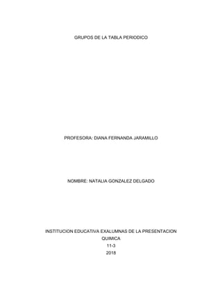GRUPOS DE LA TABLA PERIODICO
PROFESORA: DIANA FERNANDA JARAMILLO
NOMBRE: NATALIA GONZALEZ DELGADO
INSTITUCION EDUCATIVA EXALUMNAS DE LA PRESENTACION
QUIMICA
11-3
2018
 