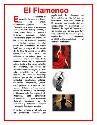 E

l flamenco es
un estilo de música y danza
que
se
originó
en Andalucía (España).
El
flamenco tal y como lo conocemos
hoy en día data del siglo XVIII, y
tiene como base la música y
la danza
andaluza.
Existe
controversia sobre su origen, ya
que si existen distintas opiniones
y vertientes, ninguna de ellas
puede ser comprobada de forma
histórica, y aunque el diccionario
de la RAE lo asocia a la etnia
gitana,1 esto
no
debe
ser
aplicable a su origen, pero, no
obstante, ningún estudioso de la
materia duda de la aportación
gitana inicial a las bases actuales
del flamenco. De todas las
hipótesis sobre su origen, la tesis
más extendida es el origen
morisco, sólo que el mestizaje
cultural que se dio en Andalucía
(oriundos, musulmanes, gitanos,
castellanos inmigrantes, judíos,
etc.) propició el origen de este
género. Gitanos hay en muchas
partes del mundo y, sin embargo,
el flamenco solo fue originario de
Andalucía.
Está
considerado
actualmente
como Patrimonio
Cultural
Inmaterial
de
la
Humanidad y Patrimonio Cultural
Inmaterial Etnológico Andaluz.
El cante, el toque y el baile son
las
principales
facetas
del

flamenco. En los últimos años, la
popularidad
del
flamenco
en
Iberoamérica ha sido tal que en
Guatemala, Costa Rica, Panamá y
El Salvador han surgido diversas
agrupaciones y academias de
flamenco. En Japón el flamenco es
tan popular que en ese país hay
más academias de flamenco que en
España. En
noviembre
de 2010 la Unesco declaró
al
4
flamenco Patrimonio.

 