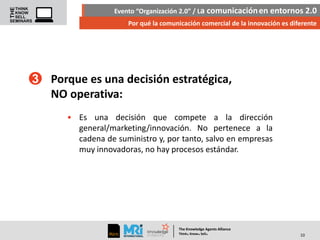 Evento “Organización 2.0” / La comunicación en entornos 2.0
Por qué la comunicación comercial de la innovación es diferente

3 Porque es una decisión estratégica,
NO operativa:
• Es una decisión que compete a la dirección
general/marketing/innovación. No pertenece a la
cadena de suministro y, por tanto, salvo en empresas
muy innovadoras, no hay procesos estándar.

The Knowledge Agents Alliance

.

. .

Think Know Sell

10

 