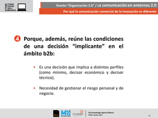 Evento “Organización 2.0” / La comunicación en entornos 2.0
Por qué la comunicación comercial de la innovación es diferente

4 Porque, además, reúne las condiciones
de una decisión “implicante” en el
ámbito b2b:
• Es una decisión que implica a distintos perfiles
(como mínimo, decisor económico y decisor
técnico).
• Necesidad de gestionar el riesgo personal y de
negocio.

The Knowledge Agents Alliance

.

. .

Think Know Sell

11

 
