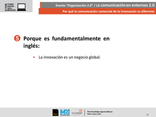 Evento “Organización 2.0” / La comunicación en entornos 2.0
Por qué la comunicación comercial de la innovación es diferente

5 Porque es fundamentalmente en
inglés:
• La innovación es un negocio global.

The Knowledge Agents Alliance

.

. .

Think Know Sell

12

 