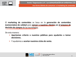 Evento “Organización 2.0” / La comunicación en entornos 2.0
Una forma distinta de comunicar: el marketing de contenidos

El marketing de contenidos se basa en la generación de contenidos
(comerciales) de calidad para apoyar a nuestros clientes en el proceso de
decisión de compra de las tecnologías.
De esta manera:
• Aportamos criterio a nuestros públicos para ayudarles a tomar
decisiones.

• Y ayudamos a acortar nuestros ciclos de venta.

The Knowledge Agents Alliance

.

. .

Think Know Sell

13

 
