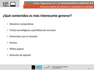 Evento “Organización 2.0” / La comunicación en entornos 2.0
Una forma distinta de comunicar: el marketing de contenidos

¿Qué contenidos es más interesante generar?
• Dossieres corporativos
• Fichas tecnológicas y portfolios de servicios
• Entrevistas con el inventor
• Demos

• White papers
• Artículos de opinión

The Knowledge Agents Alliance

.

. .

Think Know Sell

17

 