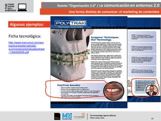 Evento “Organización 2.0” / La comunicación en entornos 2.0
Una forma distinta de comunicar: el marketing de contenidos

Algunos ejemplos:
Ficha tecnológica:
http://www.mercyrnd.com/wor
kspace/assets/uploadssummaries/polytraksalessheet
-1306426509.pdf

The Knowledge Agents Alliance

.

. .

Think Know Sell

18

 