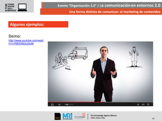 Evento “Organización 2.0” / La comunicación en entornos 2.0
Una forma distinta de comunicar: el marketing de contenidos

Algunos ejemplos:
Demo:
http://www.youtube.com/watc
h?v=RBS5NDzq5oM

The Knowledge Agents Alliance

.

. .

Think Know Sell

19

 