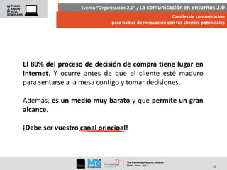 Evento “Organización 2.0” / La comunicación en entornos 2.0
Canales de comunicación
para hablar de innovación con tus clientes potenciales

El 80% del proceso de decisión de compra tiene lugar en
Internet. Y ocurre antes de que el cliente esté maduro
para sentarse a la mesa contigo y tomar decisiones.
Además, es un medio muy barato y que permite un gran
alcance.
¡Debe ser vuestro canal principal!

The Knowledge Agents Alliance

.

. .

Think Know Sell

20

 