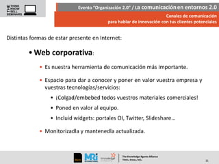 Evento “Organización 2.0” / La comunicación en entornos 2.0
Canales de comunicación
para hablar de innovación con tus clientes potenciales

Distintas formas de estar presente en Internet:

• Web corporativa:
• Es nuestra herramienta de comunicación más importante.
• Espacio para dar a conocer y poner en valor vuestra empresa y
vuestras tecnologías/servicios:
• ¡Colgad/embebed todos vuestros materiales comerciales!

• Poned en valor al equipo.
• Incluid widgets: portales OI, Twitter, Slideshare…
• Monitorizadla y mantenedla actualizada.

The Knowledge Agents Alliance

.

. .

Think Know Sell

21

 
