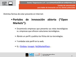 Evento “Organización 2.0” / La comunicación en entornos 2.0
Canales de comunicación
para hablar de innovación con tus clientes potenciales

Distintas formas de estar presente en Internet:

• Portales de innovación abierta (“Open
Markets”):
• Encontrarás empresas que presenta sus retos tecnológicos
vs. empresas que ofrecen soluciones tecnológicas.
• Ábrete un perfil y publica las fichas de tus tecnologías.

• Y embebe este perfil en tu web.
• Ej.: Flintbox, Innoget, Yet2MarketPlace…

The Knowledge Agents Alliance

.

. .

Think Know Sell

22

 