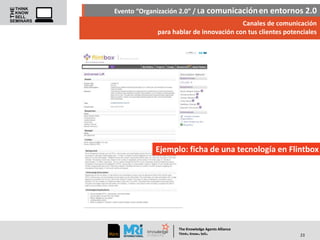 Evento “Organización 2.0” / La comunicación en entornos 2.0
Canales de comunicación
para hablar de innovación con tus clientes potenciales

Ejemplo: ficha de una tecnología en Flintbox

The Knowledge Agents Alliance

.

. .

Think Know Sell

23

 