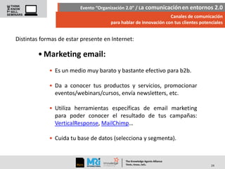 Evento “Organización 2.0” / La comunicación en entornos 2.0
Canales de comunicación
para hablar de innovación con tus clientes potenciales

Distintas formas de estar presente en Internet:

• Marketing email:
• Es un medio muy barato y bastante efectivo para b2b.
• Da a conocer tus productos y servicios, promocionar
eventos/webinars/cursos, envía newsletters, etc.

• Utiliza herramientas específicas de email marketing
para poder conocer el resultado de tus campañas:
VerticalResponse, MailChimp…
• Cuida tu base de datos (selecciona y segmenta).

The Knowledge Agents Alliance

.

. .

Think Know Sell

24

 