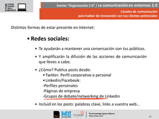 Evento “Organización 2.0” / La comunicación en entornos 2.0
Canales de comunicación
para hablar de innovación con tus clientes potenciales

Distintas formas de estar presente en Internet:

• Redes sociales:
• Te ayudarán a mantener una conversación con tus públicos.
• Y amplificarán la difusión de las acciones de comunicación
que lleves a cabo.
• ¿Cómo? Publica posts desde:
• Twitter: Perfil corporativo o personal
• Linkedin/Facebook:
-Perfiles personales
-Páginas de empresa
-Grupos de debate/networking de Linkedin

• Incluid en los posts: palabras clave, links a vuestra web…
The Knowledge Agents Alliance

.

. .

Think Know Sell

27

 