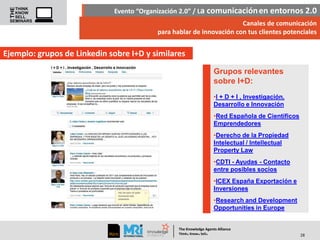 Evento “Organización 2.0” / La comunicación en entornos 2.0
Canales de comunicación
para hablar de innovación con tus clientes potenciales

Ejemplo: grupos de Linkedin sobre I+D y similares
Grupos relevantes
sobre I+D:
•I + D + I , Investigación,
Desarrollo e Innovación
•Red Española de Científicos
Emprendedores
•Derecho de la Propiedad
Intelectual / Intellectual
Property Law
•CDTI - Ayudas - Contacto
entre posibles socios
•ICEX España Exportación e
Inversiones
•Research and Development
Opportunities in Europe

The Knowledge Agents Alliance

.

. .

Think Know Sell

28

 