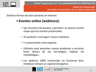 Evento “Organización 2.0” / La comunicación en entornos 2.0
Canales de comunicación
para hablar de innovación con tus clientes potenciales

Distintas formas de estar presente en Internet:

• Eventos online (webinars):
• Son (mucho) más baratos y permiten un alcance mucho
mayor que los eventos presenciales.
• Te ayudarán a conseguir nuevos contactos.
• Y a posicionarte como experto.
• Utilízalos para presentar nuevos productos y servicios,
hacer demos de tus tecnologías, explicar tus
metodologías…
• Los webinars 100% comerciales no funcionan bien.
Introduce siempre un aspecto divulgativo.
The Knowledge Agents Alliance

.

. .

Think Know Sell

29

 