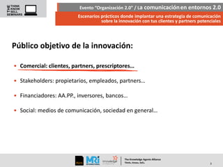 Evento “Organización 2.0” / La comunicación en entornos 2.0
Escenarios prácticos donde implantar una estrategia de comunicación
sobre la innovación con tus clientes y partners potenciales

Público objetivo de la innovación:
• Comercial: clientes, partners, prescriptores…
• Stakeholders: propietarios, empleados, partners…
• Financiadores: AA.PP., inversores, bancos…
• Social: medios de comunicación, sociedad en general…

The Knowledge Agents Alliance

.

. .

Think Know Sell

3

 