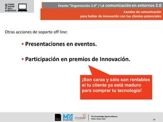 Evento “Organización 2.0” / La comunicación en entornos 2.0
Canales de comunicación
para hablar de innovación con tus clientes potenciales

Otras acciones de soporte off line:

• Presentaciones en eventos.
• Participación en premios de Innovación.
¡Son caras y sólo son rentables
si tu cliente ya está maduro
para comprar tu tecnología!

The Knowledge Agents Alliance

.

. .

Think Know Sell

30

 