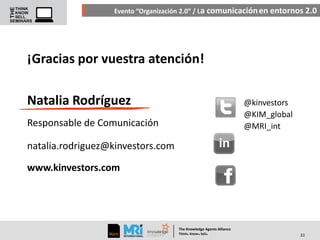 Evento “Organización 2.0” / La comunicación en entornos 2.0

¡Gracias por vuestra atención!
Natalia Rodríguez

@kinvestors
@KIM_global
@MRI_int

Responsable de Comunicación
natalia.rodriguez@kinvestors.com

www.kinvestors.com

The Knowledge Agents Alliance

.

. .

Think Know Sell

33

 