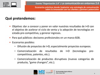 Evento “Organización 2.0” / La comunicación en entornos 2.0
Escenarios prácticos donde implantar una estrategia de comunicación
sobre la innovación con tus clientes y partners potenciales

Qué pretendemos:
• Objetivo: dar a conocer y poner en valor nuestros resultados de I+D con
el objetivo de acelerar el ciclo de venta y la adopción de tecnologías en
estado pre-competitivo, y generar ingresos.
• Para qué públicos: decisores profesionales en un marco B2B.
• Escenarios posibles:
• Difusión de proyectos de I+D, especialmente proyectos europeos.
• Comercialización de resultados
competitivas, patentes, etc.).

de

I+D

(tecnologías

pre-

• Comercialización de productos disruptivos (nuevas categorías de
producto, “game changers”, etc.).

The Knowledge Agents Alliance

.

. .

Think Know Sell

4

 