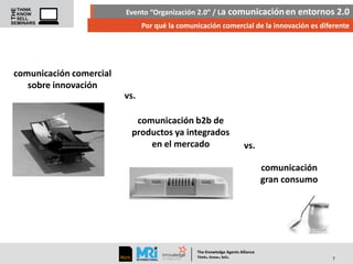 Evento “Organización 2.0” / La comunicación en entornos 2.0
Por qué la comunicación comercial de la innovación es diferente

comunicación comercial
sobre innovación
vs.
comunicación b2b de
productos ya integrados
en el mercado

vs.
comunicación
gran consumo

The Knowledge Agents Alliance

.

. .

Think Know Sell

7

 