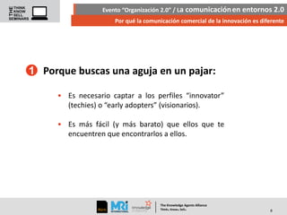 Evento “Organización 2.0” / La comunicación en entornos 2.0
Por qué la comunicación comercial de la innovación es diferente

1 Porque buscas una aguja en un pajar:
• Es necesario captar a los perfiles “innovator”
(techies) o “early adopters” (visionarios).
• Es más fácil (y más barato) que ellos que te
encuentren que encontrarlos a ellos.

The Knowledge Agents Alliance

.

. .

Think Know Sell

8

 