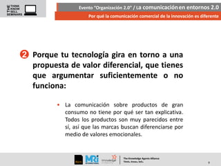 Evento “Organización 2.0” / La comunicación en entornos 2.0
Por qué la comunicación comercial de la innovación es diferente

2 Porque tu tecnología gira en torno a una
propuesta de valor diferencial, que tienes
que argumentar suficientemente o no
funciona:
• La comunicación sobre productos de gran
consumo no tiene por qué ser tan explicativa.
Todos los productos son muy parecidos entre
sí, así que las marcas buscan diferenciarse por
medio de valores emocionales.

The Knowledge Agents Alliance

.

. .

Think Know Sell

9

 