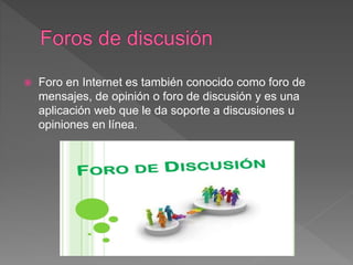  Foro en Internet es también conocido como foro de
mensajes, de opinión o foro de discusión y es una
aplicación web que le da soporte a discusiones u
opiniones en línea.
 