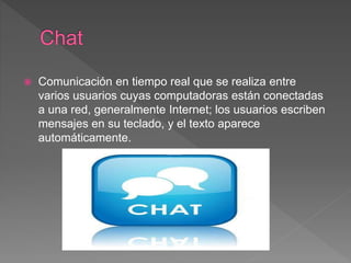  Comunicación en tiempo real que se realiza entre
varios usuarios cuyas computadoras están conectadas
a una red, generalmente Internet; los usuarios escriben
mensajes en su teclado, y el texto aparece
automáticamente.
 